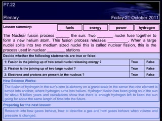 .  P7.22 Plenary Lesson summary:   fuels energy power hydrogen Friday 21 October 2011 The fusion of hydrogen in the sun's core is alchemy on a grand scale in the sense that one element is turned into another, where hydrogen turns into helium. Hydrogen fusion has been going on in the sun for about 5 billion years and calculations show that there is enough hydrogen left to keep the sun going for about the same length of time into the future. How Science Works: Research into how gases behave, how to describe a gas and how gases behave when volume and pressure is changed.   Preparing for the next lesson: The Nuclear fusion process ______ the sun. Two _______ nuclei fuse together to form a new helium atom. This fusion process releases _________. When a large nuclei splits into two medium sized nuclei this is called nuclear fission, this is the process used in nuclear ________ stations  Decide whether the following statements are true or false : False True 3: Electrons and protons are present in the nucleus ? False True 2: Fission is the joining up of two large nuclei ? False True 1: Fusion is the joining up of two small nuclei releasing energy ?  