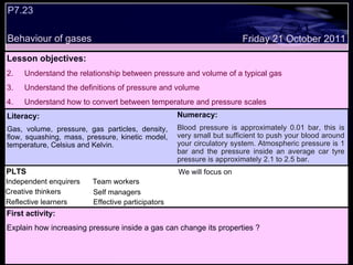 P7.23  Behaviour of gases Decide whether the following statements are true or false: Lesson objectives: Understand the relationship between pressure and volume of a typical gas Understand the definitions of pressure and volume Understand how to convert between temperature and pressure scales  We will focus on. Friday 21 October 2011 First activity: Explain how increasing pressure inside a gas can change its properties ? Literacy: Gas, volume, pressure, gas particles, density, flow, squashing, mass, pressure, kinetic model, temperature, Celsius and Kelvin. Numeracy: Blood pressure is approximately 0.01 bar, this is very small but sufficient to push your blood around your circulatory system. Atmospheric pressure is 1 bar and the pressure inside an average car tyre pressure is approximately 2.1 to 2.5 bar.  PLTS Independent enquirers Creative thinkers Reflective learners We will focus on Team workers Effective participators Self managers 