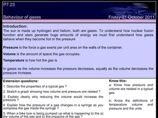 Extension questions: 1: Describe the properties of a typical gas ? 2: Sketch a graph showing how volume and pressure are related ? 3: Explain clearly why reducing the volume would increase the pressure ? 4: Explain how the pressure of a gas changes in a syringe as you compress the gas inside the syringe ? 5: When a bike tyre is being pumped up what is happening to the a) the volume of the gas and b) the pressure of the gas ?  Know this: a: Know how pressure and volume are related in a typical gas. b: Know the definitions of temperature volume and pressure and the units  Friday 21 October 2011 Introduction: The sun is made up hydrogen and helium, both are gases. To understand how nuclear fusion function and stars generate huge amounts of energy we must first understand how gases behave when they become hot or the pressure Pressure  is the force a gas exerts per unit area on the walls of the container.  Volume  is the amount of space the gas occupies.  Temperature  is how hot the gas is  In gases as the volume increases the pressure decreases, equally as the volume decreases the pressure increase.  P7.23  Behaviour of gases 