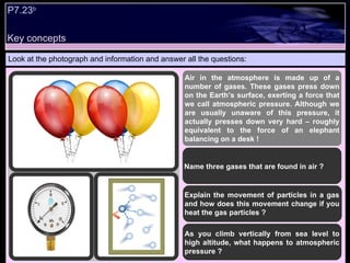 Look at the photograph and information and answer all the questions: Air in the atmosphere is made up of a number of gases. These gases press down on the Earth’s surface, exerting a force that we call atmospheric pressure. Although we are usually unaware of this pressure, it actually presses down very hard – roughly equivalent to the force of an elephant balancing on a desk ! Name three gases that are found in air ? Explain the movement of particles in a gas and how does this movement change if you heat the gas particles ? As you climb vertically from sea level to high altitude, what happens to atmospheric pressure ? P7.23 b   Key concepts 