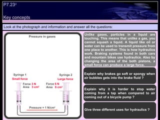Look at the photograph and information and answer all the questions: Unlike gases, particles in a liquid are touching. This means that unlike a gas, you cannot squash a liquid. A liquid like oil or water can be used to transmit pressure from one place to another. This is how hydraulics work. Braking systems found in both cars and mountain bikes use hydraulics. Also by changing the area of the both pistons, a small force can produce a large force. Explain why brakes go soft or spongy when air bubbles gets into the brake fluid ? Explain why it is harder to stop water coming from a tap when compared to air coming out of a bicycle pump ? Give three different uses for hydraulics ?  Pressure in gases  Force   3 N Area  3 cm 2 Syringe 1 Syringe 2 Force  6 N Area  6 cm 2 Pressure = 1 N/cm 2 Small force Large force P7.23 d   Key concepts 