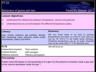 P7.24  Behaviour of gases part two  Decide whether the following statements are true or false: Lesson objectives: Understand the relationship between temperature, volume and pressure.  Understand how to convert between the different temperature scales.  We will focus on. Friday 21 October 2011 First activity: Predict what will happen to the temperature of a gas if a) the pressure increases inside a gas and b) the volume decreases inside the gas ? Numeracy: Did you know there is no limit to positive temperatures but there is a limit to how cold you can go. At -273.3  o C, all matter stops vibrating. Therefore temperature can go no lower. Scientist have so far come with 0.1  o C or absolute zero  PLTS Independent enquirers Creative thinkers Reflective learners We will focus on Team workers Effective participators Self managers Literacy: Gas, volume, pressure, gas particles, density, flow, squashing, mass, pressure, kinetic model, temperature, Celsius and Kelvin. 