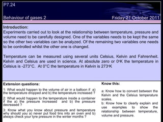Extension questions: 1: What would happen to the volume of air in a balloon if  a) the temperature dropped and b) the temperature increased ? 2: What would happen to the temperature inside a container if the a) the pressure increased  and b) the pressure decreased ? 3: Know what you know about pressure and temperature why should you a) never put food tins into an oven and b) always check your tyre pressure in the winter months ? Know this: a: Know how to convert between the Kelvin and the Celsius temperature scales. b: Know how to clearly explain and use examples to show the relationship between temperature, volume and pressure.  Friday 21 October 2011 Introduction: Experiments carried out to look at the relationship between temperature, pressure and volume need to be carefully designed. One of the variables needs to be kept the same so the other two variables can be analyzed. Of the remaining two variables one needs to be controlled whilst the other one is changed.  Temperature can be measured using several units Celsius, Kelvin and Fahrenheit. Kelvin and Celsius are used in science. At absolute zero or 0 o K the temperature in Celsius is -273 °C.  At 0 °C the temperature in Kelvin is 273 o K P7.24  Behaviour of gases 2  