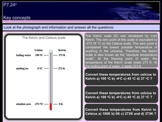 Key concepts Look at the photograph and information and answer all the questions: The Kelvin scale (K) was developed by Lord Kelvin. The zero point of this scale is equivalent to -273.15 °C on the Celsius scale. This zero point is considered the lowest possible temperature of anything in the universe. Therefore, the Kelvin scale is also known as the "absolute temperature scale". At the freezing point of water, the temperature of the Kelvin scale reads 273 K. At the boiling point of water, it reads 373 K.  Convert these temperatures from celcius to Kelvin a) 100  o C b) -4 o C c) 45  o C d) 37  o C ?  Convert these temperatures from Kelvin to Celsius a) 100K b) 0K c) 273K and d) 373K ?  Convert these temperatures from celcius to Kelvin a) 100  o C b) -4 o C c) 45  o C d) 37  o C ?  P7.24 b   The Kelvin and Celsius scale 