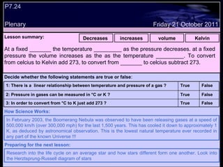 P7.24 Plenary Lesson summary:   Decreases  increases volume Kelvin Friday 21 October 2011 In February 2003, the Boomerang Nebula was observed to have been releasing gases at a speed of 500,000 km/h (over 300,000 mph) for the last 1,500 years. This has cooled it down to approximately 1 K, as deduced by astronomical observation. This is the lowest natural temperature ever recorded in any part of the known Universe !!! How Science Works: Research into the life cycle on an average star and how stars different form one another. Look into the Herztsprung-Russell diagram of stars Preparing for the next lesson: At a fixed _______ the temperature _________ as the pressure decreases. at a fixed pressure the volume increases as the as the temperature _________. To convert from celcius to Kelvin add 273, to convert from _______ to celcius subtract 273.  Decide whether the following statements are true or false : False True 3: In order to convert from  °C to K  just add 273 ? False True 2: Pressure in gases can be measured in  °C or K  ? False True 1: There is a  linear relationship between temperature and pressure of a gas ?  