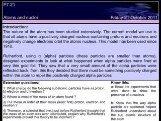 Extension questions: 1: What charge do the following subatomic particles have a) proton, b) electron and c) neutron ? 2) Where is most of the mass of an atom found ? 3) Put these in order of their mass (least first) proton, electron and neutron ? 4) Thomson, a scientist that lived just before Rutherford thought that the mass of an atom was even distributed, explain why Rutherford’s experiments proved this theory to be incorrect ?  Know this: a: Know the experiments that were done to show the presence of a nucleus  b: Know that the way alpha particle are scattered helped Rutherford understand about the sub atomic structure of the atom Friday 21 October 2011 Introduction: The nature of the atom has been studied extensively. The current model we use is that all atoms have a positively charged nucleus containing protons and neutrons and negatively change electrons orbit the atoms nucleus. This model has been used since 1910.  Rutherford, using  α  (alpha) particles (these particles are smaller than atoms), designed experiments to look at what happened when alpha particles were fired at very thin gold foil. They saw that a very small amount of the alpha particles were reflected back, from this they decided that there must be something positively charged within the atom to repel the positively charged alpha particles  P7.21 Atoms and nuclei 