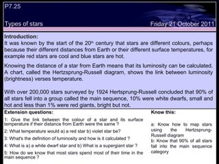 Extension questions: 1: Give the link between the colour of a star and its surface temperature if their distance from Earth were the same ? 2: What temperature would a) a red star b) violet star be? 3: What's the definition of luminosity and how is it calculated ? 4: What is a) a white dwarf star and b) What is a supergiant star ?  5: How do we know that most stars spend most of their time in the main sequence ? Know this: a: Know how to map stars using the Hertzsprung-Russell diagram b: Know that 90% of all stars fall into the main sequence category Friday 21 October 2011 Introduction: It was known by the start of the 20 th  century that stars are different colours, perhaps because their different distances from Earth or their different surface temperatures, for example red stars are cool and blue stars are hot. Knowing the distance of a star from Earth means that its luminosity can be calculated. A chart, called the Hertzsprung-Russell diagram, shows the link between luminosity (brightness) verses temperature.  With over 200,000 stars surveyed by 1924 Hertsprung-Russell concluded that 90% of all stars fell into a group called the main sequence, 10% were white dwarfs, small and hot and less than 1% were red giants, bright but not.  P7.25  Types of stars 