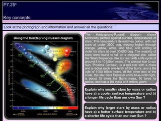 Look at the photograph and information and answer all the questions: The Hertzsprung-Russell diagram shows luminosity plotted against surface temperatures of stars. This temperature determines colour, with red stars at under 3000 deg, moving higher through orange, yellow, white, and blue, and ending at violet for stars at over 30,000 deg. The majority of stars were found to fall on a diagonal line, called the 'Main Sequence, like our sun with a life cycle of around 8 to 10 billion years. The closest star to our Sun, Proxima Centauri, is a red star with a mass and a radius each one-tenth of the Sun's, and a life cyle of 1000 billion years. At the other end of the scale, the star Beta Centauri emits blue-violet light, is about 15 times the Sun's mass, 10 times its radius, and has a life cycle of 8 million years.  Explain why smaller stars by mass or radius have a) a cooler surface temperature and b) a longer life cycle than our own Sun ? Key concepts Using the Herztsprung-Russell diagram P7.25 b   Explain why larger stars by mass or radius have a) a hotter surface temperature and b) a shorter life cycle than our own Sun ? 