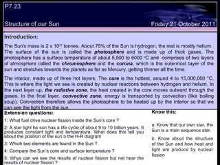 Extension questions: 1: What fuel drive nuclear fission inside the Sun’s core ? 2: A star light he sun has a life cycle of about 9 to 10 billion years. It produces constant light and temperature. What does this tell you about the position of the sun o the H-R diagram 3: Which two elements are found in the Sun ? 4: Compare the Sun’s core and surface temperature ? 5: Whys can we see the results of nuclear fission but not hear the results of nuclear fission ? Know this: a : Know that our own star, the Sun is a main sequence star. b: Know about the structure of the Sun and how heat and light are produce by nuclear fission   Friday 21 October 2011 Introduction: The Sun's mass is 2 x 10 27  tonnes. About 75% of the Sun is hydrogen, the rest is mostly helium.  The surface of the sun is called the  photosphere  and is made up of thick gases. The photosphere has a surface temperature of about 5,500 to 6000  o C and  comprises of two layers of atmosphere called the  chromosphere  and the  corona , which is the outermost layer of the sun and stretches towards the planets as far as Mercury, getting thinner all the time.  The interior, made up of three hot layers. The  core  is the hottest, around 4 to 15,000,000 °C. This is where the light we see is created by nuclear reactions between hydrogen and helium. In the next layer up,  the radiative zone , the heat created in the core moves outward through the gases. In the final layer,  convective zone , energy is transported by convection (like boiling soup). Convection therefore allows the photosphere to be heated up by the interior so that we can see the light from the sun .  P7.23  Structure of our Sun 