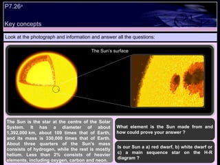 Key concepts P7.26 a   Look at the photograph and information and answer all the questions: The Sun is the star at the centre of the Solar System. It has a diameter of about 1,392,000 km, about 109 times that of Earth, and its mass is 330,000 times that of Earth.   About three quarters of the Sun's mass consists of hydrogen, while the rest is mostly helium. Less than 2% consists of heavier elements, including oxygen, carbon and neon.  What element is the Sun made from and how could prove your answer ? Is our Sun a a) red dwarf, b) white dwarf or c) a main sequence star on the H-R diagram ? The Sun’s surface 