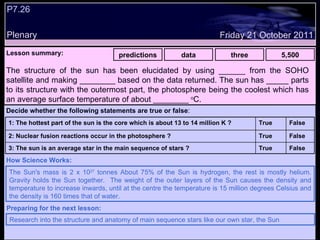 P7.26 Plenary Lesson summary:   predictions data three 5,500 Friday 21 October 2011 The Sun's mass is 2 x 10 27  tonnes About 75% of the Sun is hydrogen, the rest is mostly helium. Gravity holds the Sun together.  The weight of the outer layers of the Sun causes the density and temperature to increase inwards, until at the centre the temperature is 15 million degrees Celsius and the density is 160 times that of water. How Science Works: Research into the structure and anatomy of main sequence stars like our own star, the Sun Preparing for the next lesson: The structure of the sun has been elucidated by using ______ from the SOHO satellite and making ________ based on the data returned. The sun has _____ parts to its structure with the outermost part, the photosphere being the coolest which has an average surface temperature of about ________  o C.  Decide whether the following statements are true or false : False True 3: The sun is an average star in the main sequence of stars ? False True 2: Nuclear fusion reactions occur in the photosphere ? False True 1: The hottest part of the sun is the core which is about 13 to 14 million K ?  