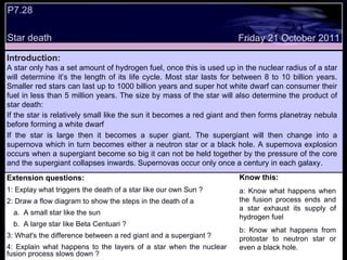 Extension questions: 1: Explay what triggers the death of a star like our own Sun ? 2: Draw a flow diagram to show the steps in the death of a  A small star like the sun  A large star like Beta Centuari ? 3: What's the difference between a red giant and a supergiant ? 4: Explain what happens to the layers of a star when the nuclear fusion process slows down ? Know this: a: Know what happens when the fusion process ends and a star exhaust its supply of hydrogen fuel  b: Know what happens from protostar to neutron star or even a black hole. Friday 21 October 2011 Introduction: A star only has a set amount of hydrogen fuel, once this is used up in the nuclear radius of a star will determine it’s the length of its life cycle. Most star lasts for between 8 to 10 billion years. Smaller red stars can last up to 1000 billion years and super hot white dwarf can consumer their fuel in less than 5 million years. The size by mass of the star will also determine the product of star death: If the star is relatively small like the sun it becomes a red giant and then forms planetray nebula before forming a white dwarf If the star is large then it becomes a super giant. The supergiant will then change into a supernova which in turn becomes either a neutron star or a black hole. A supernova explosion occurs when a supergiant become so big it can not be held together by the pressure of the core and the supergiant collapses inwards. Supernovas occur only once a century in each galaxy.  P7.28  Star death  