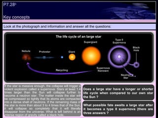 Key concepts P7.28 b   Look at the photograph and information and answer all the questions: Does a large star have a longer or shorter life cycle when compared to our own star the Sun ? If the star is massive enough, the collapse will trigger a violent explosion called a supernova. Stars at least 1.4 times larger than the Sun will collapse further to become a neutron star. The matter inside the star will be compressed so tightly that its atoms are compacted into a dense shell of neutrons. If the remaining mass of the star is more than about 3 to 4 times that of the Sun, it will collapse so completely that it will literally disappear from the universe. What is left behind is an intense region of gravity called a black hole.  What possible fate awaits a large star after it becomes a type II supernova (there are three answers ? The life cycle of an large star  