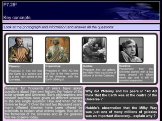 Look at the photograph and information and answer all the questions: Why did Ptolemy and his peers in 140 AD think that the Earth was at the centre of the Universe ? Hubble's observation that the Milky Way was just one of many millions of galaxies was an important discovery…explain why ?  Humans, for thousands of years have asked questions about their own history, the history of the solar system and Universe. Early philosophers and modern scientists have given us different answers to the one single question: How and when did the Universe begin ? Over the last two thousand years, many different theories have been offered by scientists to explain what events began, that led to the formation of the Universe and all the galaxies that we observe today .  Ptolemy:  Proposes in 140 AD that the Earth is a sphere and is at the  very centre of the Universe. Copernicus: Proposes in 1600 AD that the Sun is the very centre of the Universe, with the Earth orbiting it. Hubble: Proposes that our galaxy, the Milky Way is just one of billions of similar Galaxies. Hawkins: Popularised that the Universe started with a big bang around 14 billion years ago and is still in constant expansion. Key concepts P7.28 d   