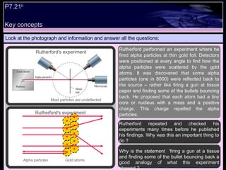 Look at the photograph and information and answer all the questions: Rutherford repeated and checked his experiments many times before he published his findings. Why was this an important thing to do ? Why is the statement  ‘firing a gun at a tissue and finding some of the bullet bouncing back a good analogy of what this experiment showed ? Rutherford performed an experiment where he fired alpha particles at thin gold foil. Detectors were positioned at every angle to find how the alpha particles were scattered by the gold atoms. It was discovered that some alpha particles (one in 8000) were reflected back to the source – rather like firing a gun at tissue paper and finding some of the bullets bouncing back. He proposed that each atom had a tiny core or nucleus with a mass and a positive charge. This charge repelled the alpha particles. Most particles are undeflected Rutherford's experiment Rutherford's experiment Key concepts P7.21 b   Alpha particles Gold atoms 