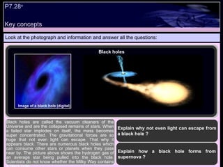 Key concepts P7.28 e   Look at the photograph and information and answer all the questions: Explain why not even light can escape from a black hole ? Black holes are called the vacuum cleaners of the Universe and are the collapsed remains of stars. When a failed star implodes on itself, the mass becomes super concentrated. The gravitational forces are so huge that not even light can escape. That why it appears black. There are numerous black holes which can consume other stars or planets when they pass near by. The picture above shows the hydrogen gas of an average star being pulled into the black hole. Scientists do not know whether the Milky Way contains a black hole Explain how a black hole forms from supernova ? Black holes Image of a black hole (digital) 
