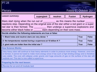 P7.28 Plenary Lesson summary:   supergiant neutron Fusion  Hydrogen  Friday 21 October 2011 Very heavy stars will continue to fuse heavy elements in order to produce more energy. However, once iron is formed, it cannot be fused to make more energy since it has such a high binding energy and is therefore very stable. The core will collapse under gravity and huge amounts of gas on the surface of the star will explode out. This star is now called a supernova. How Science Works: Revise for an end of module test  Preparing for the next lesson: Stars start dying when the run out of _________ as this means the nuclear ______ reactions stop. Depending on the original size of the star either a red giant or a super red star is then formed. The _________ then undergo a supernova explosions and become either black holes or ______ stars depending on their core mass. . Decide whether the following statements are true or false : False True 3: giant reds are hotter than the initial star ? False True 2: the temperatures reacted during a supernova at 10 billion K ? False True 1: Black holes and neutron stars are very dense  ?  