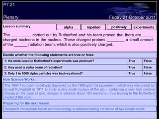 P7.21 Plenary Lesson summary:   alpha repelled positively experiments Friday 21 October 2011 The 1904 Thomson model was disproved by the 1909 gold foil experiment, which was interpreted by Ernest Rutherford in 1911 to imply a very small nucleus of the atom containing a very high positive charge (in the case of gold, enough to balance about 100 electrons), thus leading to the Rutherford model of the atom. How Science Works: Research into nuclear fusion and how energy is released during the fusion of two simple atoms Preparing for the next lesson: The _________ carried out by Rutherford and his team proved that there are _____ charged nucleons in the nucleus. These charged protons ________ a small amount of the ______ radiation beam, which is also positively charged.  Decide whether the following statements are true or false : False True 3: Only 1 in 8000 alpha particles was back-scattered? False True 2: they used a alpha beam of radiation? False True 1: the metal used in Rutherford's experiments was platinum?  