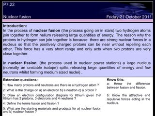Extension questions: 1: How many protons and neutrons are there in a hydrogen atom ? 2: What is the charge on a) an electron b) a neutron c) a proton ? 3: Draw an electron configuration diagram for lithium given that lithium has 3 protons, 3 electrons and 4 neutrons ? 4: Define the terms fusion and fission ? 5: What are the starting materials and products for a) nuclear fusion and b) nuclear fission ? Know this: a: Know the difference between fusion and fission. b: Know the attractive and repulsive forces acting in the nucleus. Friday 21 October 2011 Introduction: In the process of  nuclear fusion  (the process going on in stars) two hydrogen atoms join together to form helium releasing large quantities of energy. The reason why the protons in hydrogen can join together is because  there are strong nuclear forces in a nucleus so that the positively charged protons can be near without repelling each other. This force has a very short range and only acts when two protons are very close together. In  nuclear fission , (the process used in nuclear power stations) a large nucleus (normally an unstable isotope) splits releasing large quantities of energy and few neutrons whilst forming medium sized nuclei) .  P7.22 Nuclear fusion  