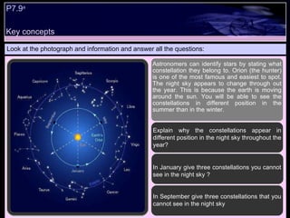 Key concepts P7.9 a Look at the photograph and information and answer all the questions: In September give three constellations that you cannot see in the night sky In January give three constellations you cannot see in the night sky ? Astronomers can identify stars by stating what constellation they belong to. Orion (the hunter) is one of the most famous and easiest to spot. The night sky appears to change through out the year. This is because the earth is moving around the sun. You will be able to see the constellations in different position in the summer than in the winter. Explain why the constellations appear in different position in the night sky throughout the year? 