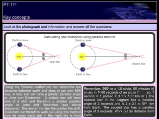 Key concepts P7.11 b   Look at the photograph and information and answer all the questions: Remember: 360 o  in a full circle. 60 minutes of an arc in 1 o  60 seconds of an arc in 1’  so: 1 second = 1 parsec = 3.1 x 10 13  km or ) The nearest star in the diagram has a parallax angle of 2 seconds and is 2 x 3.1 x 10 13   km from Earth. The second star has a parallax angle of 3 seconds. Work out its distance form Earth. Using the Parallax method we can determine the distance between earth and stars in our own Milk way. A near star will have a greater parallax angle at June and December.  A distant star will have less of a shift and therefore a smaller parallax angle in June and December (see above diagrams). The nearer the star the greater the shift. Scientists can therefore work out using this method how far away each star in the night sky is from planet Earth.  Calculating star distances using parallax method Earth in June Earth in Dec. near star sun Earth in June Earth in Dec. sun distant star 