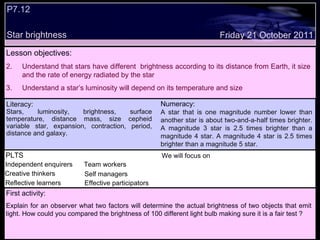 P7.12  Star brightness Decide whether the following statements are true or false: Lesson objectives: Understand that stars have different  brightness according to its distance from Earth, it size and the rate of energy radiated by the star Understand a star’s luminosity will depend on its temperature and size We will focus on. Friday 21 October 2011 First activity: Explain for an observer what two factors will determine the actual brightness of two objects that emit light. How could you compared the brightness of 100 different light bulb making sure it is a fair test ? Numeracy: A star that is one magnitude number lower than another star is about two-and-a-half times brighter. A magnitude 3 star is 2.5 times brighter than a magnitude 4 star. A magnitude 4 star is 2.5 times brighter than a magnitude 5 star. PLTS Independent enquirers Creative thinkers Reflective learners We will focus on Team workers Effective participators Self managers Literacy: Stars, luminosity, brightness, surface temperature, distance mass, size cepheid variable star, expansion, contraction, period, distance and galaxy. 