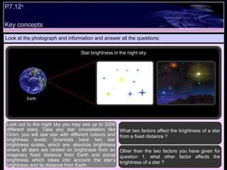 Key concepts P7.12 a   Look at the photograph and information and answer all the questions: What two factors affect the brightness of a star from a fixed distance ? Other than the two factors you have given for question 1, what other factor affects the brightness of a star ?  Look out to the night sky you may see up to 2000 different stars. Take any star constellation like Orion, you will see star with different colours and brightness levels. Scientists have two star brightness scales, which are: absolute brightness where all stars are ranked on brightness from an imaginary fixed distance from Earth and actual brightness which takes into account the star’s brightness and its distance from Earth.  Star brightness in the night sky Earth 