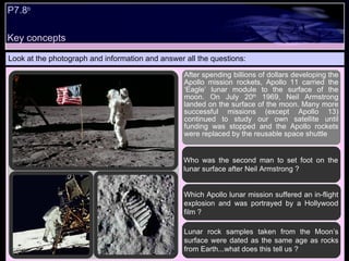 Look at the photograph and information and answer all the questions: After spending billions of dollars developing the Apollo mission rockets, Apollo 11 carried the ‘Eagle’ lunar module to the surface of the moon. On July 20 th  1969, Neil Armstrong landed on the surface of the moon. Many more successful missions (except Apollo 13) continued to study our own satellite until funding was stopped and the Apollo rockets were replaced by the reusable space shuttle  Who was the second man to set foot on the lunar surface after Neil Armstrong ? Which Apollo lunar mission suffered an in-flight explosion and was portrayed by a Hollywood film ? Lunar rock samples taken from the Moon’s surface were dated as the same age as rocks from Earth...what does this tell us ? Key concepts P7.8 b 