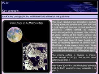 Key concepts Look at the photograph and information and answer all the questions: Why is the surface of the moon good evidence that the Earth was hit by many asteroids in its past ? The moon’s surface is covered in craters, which element would you find around these cater impact sites ?  The moon, devoid of an atmosphere, surface running water and a molten core does not have a rock cycle and therefore no rock weathering processes. Craters formed by colliding asteroids are perfectly preserved over millions of years. Looking at the moon’s surface you can begin to appreciate that the moon and the Earth must have been hit many thousands of times by incoming asteroids of various sizes. Could one of these impacts in our own history have cause the mass extinction of dinosaurs and other species about 65 million years ago ?  Craters found on the Moon's surface P7.8 c 