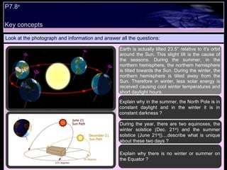 Look at the photograph and information and answer all the questions: Earth is actually tilted 23.5° relative to it's orbit around the Sun. This slight tilt is the cause of the seasons. During the summer, in the northern hemisphere, the northern hemisphere is tilted towards the Sun. During the winter, the northern hemisphere is tilted away from the Sun. Therefore in winter, less solar energy is received causing cool winter temperatures and short daylight hours.   Explain why in the summer, the North Pole is in constant daylight and in the winter it is in constant darkness ? During the year, there are two equinoxes, the winter solstice (Dec. 21 st ) and the summer solstice (June 21 st |)....describe what is unique about these two days ?  Explain why there is no winter or summer on the Equator ? Key concepts P7.8 e   