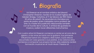 Ed Sheeran es el nombre artístico de Edward
Christopher Sheeran, nacido en la ciudad inglesa de
Hebden Bridge, Yorkshire, el 17 de febrero de 1991 (tiene
30 años de edad). De ascendencia irlandesa por
parte de padre, quien trabajaba como profesor de
arte. Su madre era publicista relacionada también
con el mundo de la cultura. A ambos les gustaba la
música y solían tocar diferentes instrumentos
1. Biografía
Con cuatro años Ed Sheeran comienza a cantar en el coro de la
iglesia y a los once se inicia con la guitarra. Sus primeras
influencias fueron Eric Clapton y Bob Dylan, cuyos discos
escuchaba en casa gracias a sus padres. A los catorce años
comienza a componer sus propios temas. Más adelante recibió
formación musical en el Youth Music Theatre UK
 