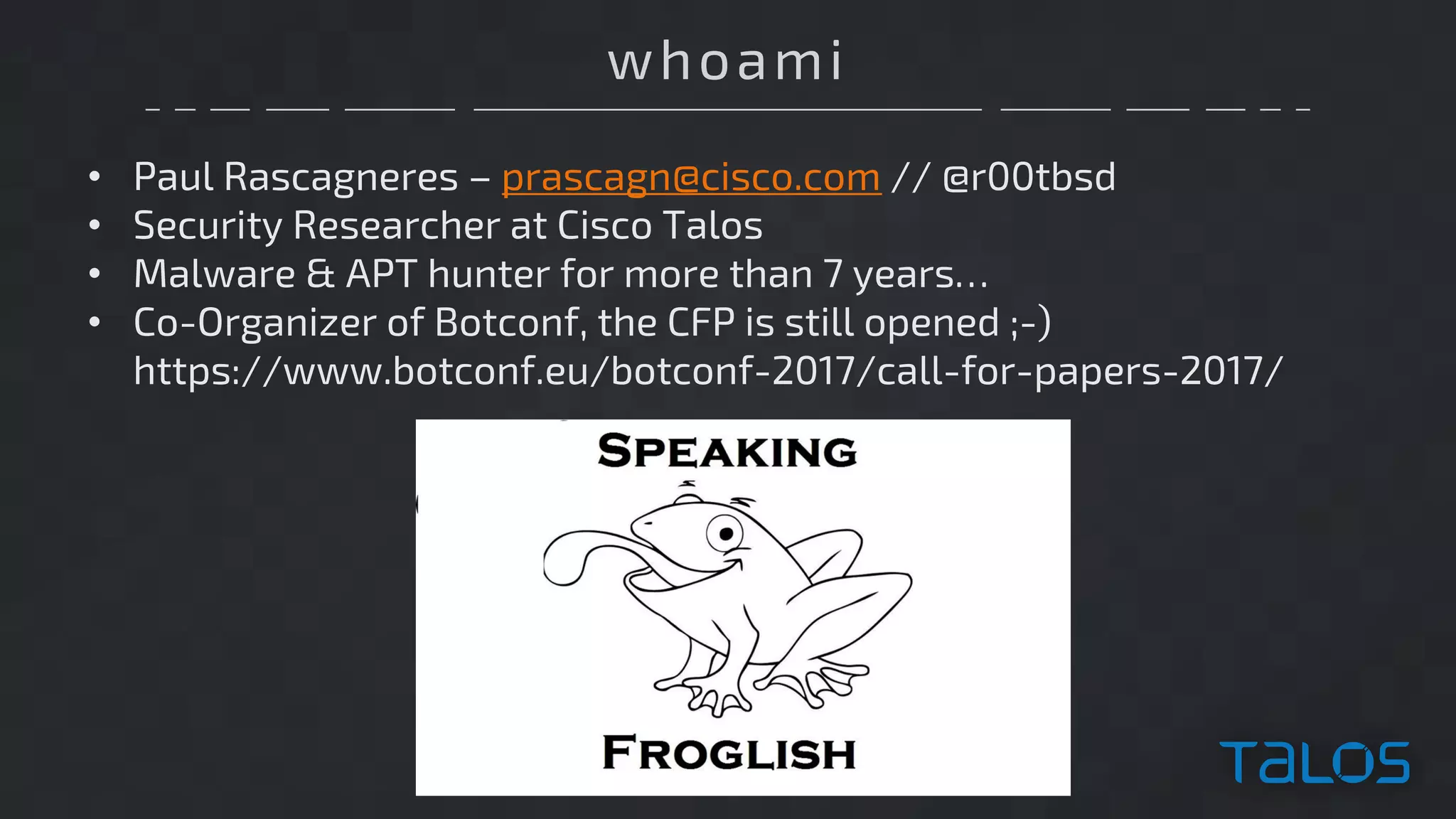 whoami
• Paul Rascagneres – prascagn@cisco.com // @r00tbsd
• Security Researcher at Cisco Talos
• Malware & APT hunter for more than 7 years…
• Co-Organizer of Botconf, the CFP is still opened ;-)
https://www.botconf.eu/botconf-2017/call-for-papers-2017/
 