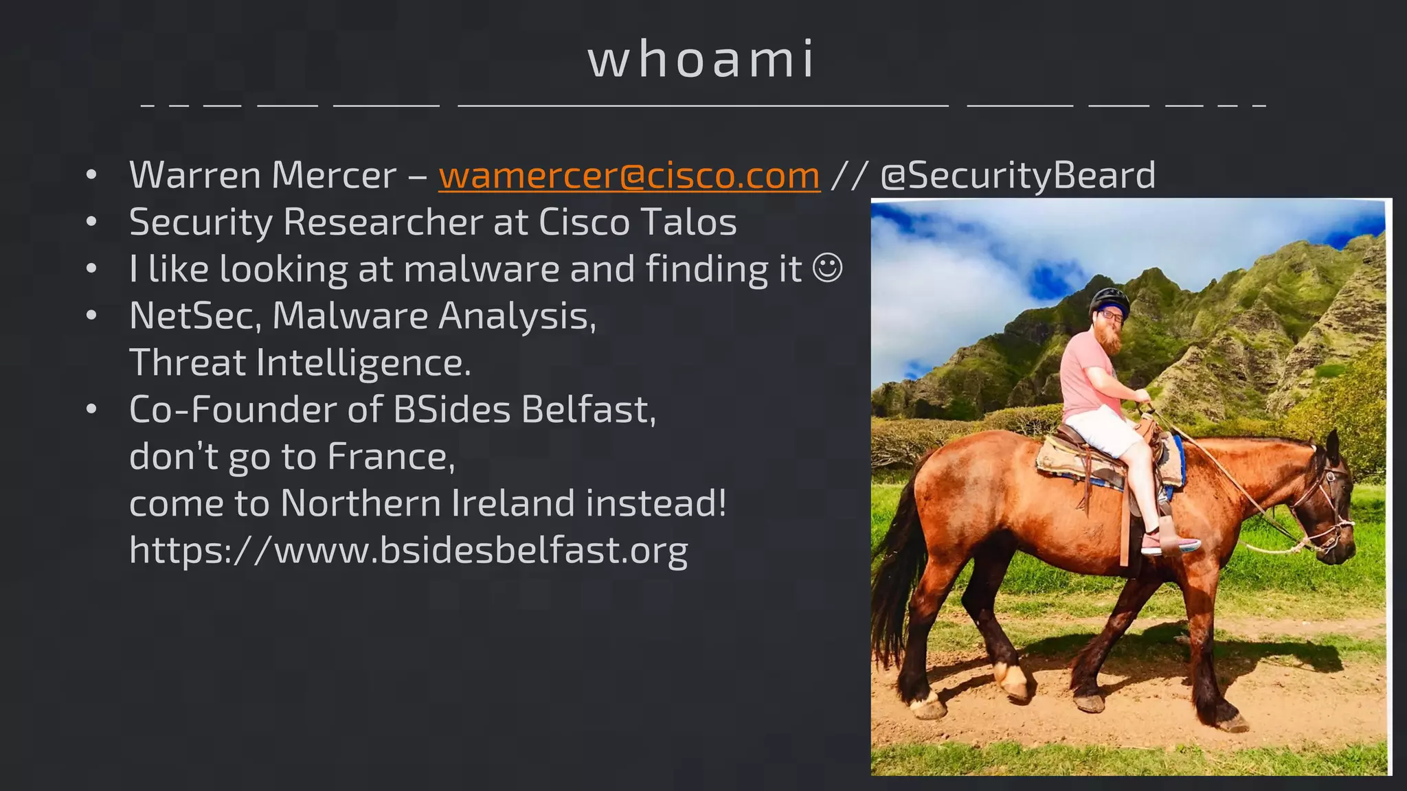 whoami
• Warren Mercer – wamercer@cisco.com // @SecurityBeard
• Security Researcher at Cisco Talos
• I like looking at malware and finding it J
• NetSec, Malware Analysis,
Threat Intelligence.
• Co-Founder of BSides Belfast,
don’t go to France,
come to Northern Ireland instead!
https://www.bsidesbelfast.org
 