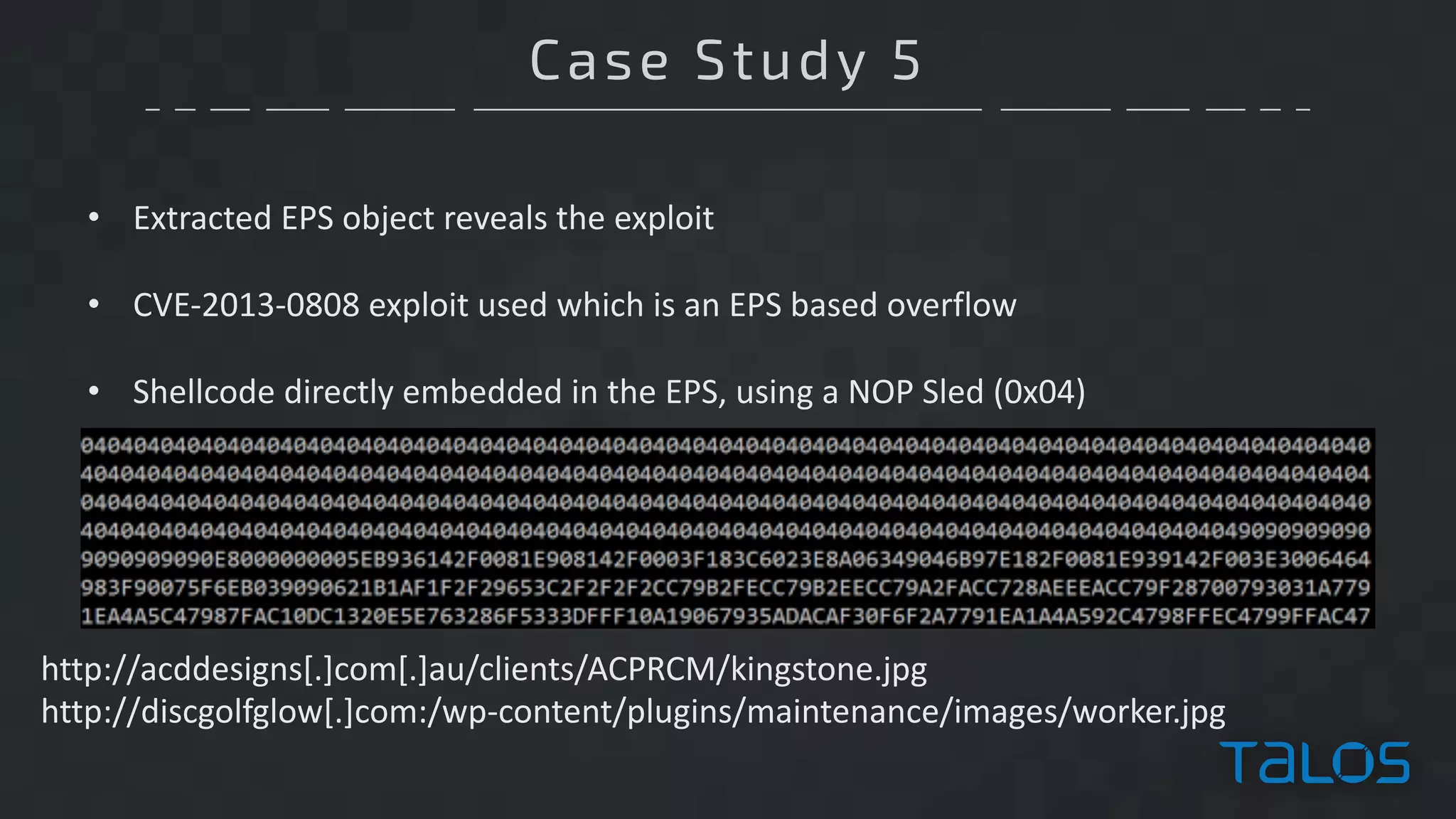 Case Study 5
• Extracted	EPS	object	reveals	the	exploit
• CVE-2013-0808	exploit	used	which	is	an	EPS	based	overflow
• Shellcode	directly	embedded	in	the	EPS,	using	a	NOP	Sled	(0x04)
http://acddesigns[.]com[.]au/clients/ACPRCM/kingstone.jpg
http://discgolfglow[.]com:/wp-content/plugins/maintenance/images/worker.jpg
 