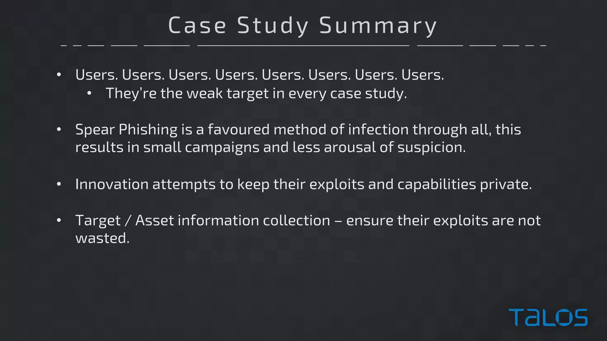 Case Study Summary
• Users. Users. Users. Users. Users. Users. Users. Users.
• They’re the weak target in every case study.
• Spear Phishing is a favoured method of infection through all, this
results in small campaigns and less arousal of suspicion.
• Innovation attempts to keep their exploits and capabilities private.
• Target / Asset information collection – ensure their exploits are not
wasted.
 