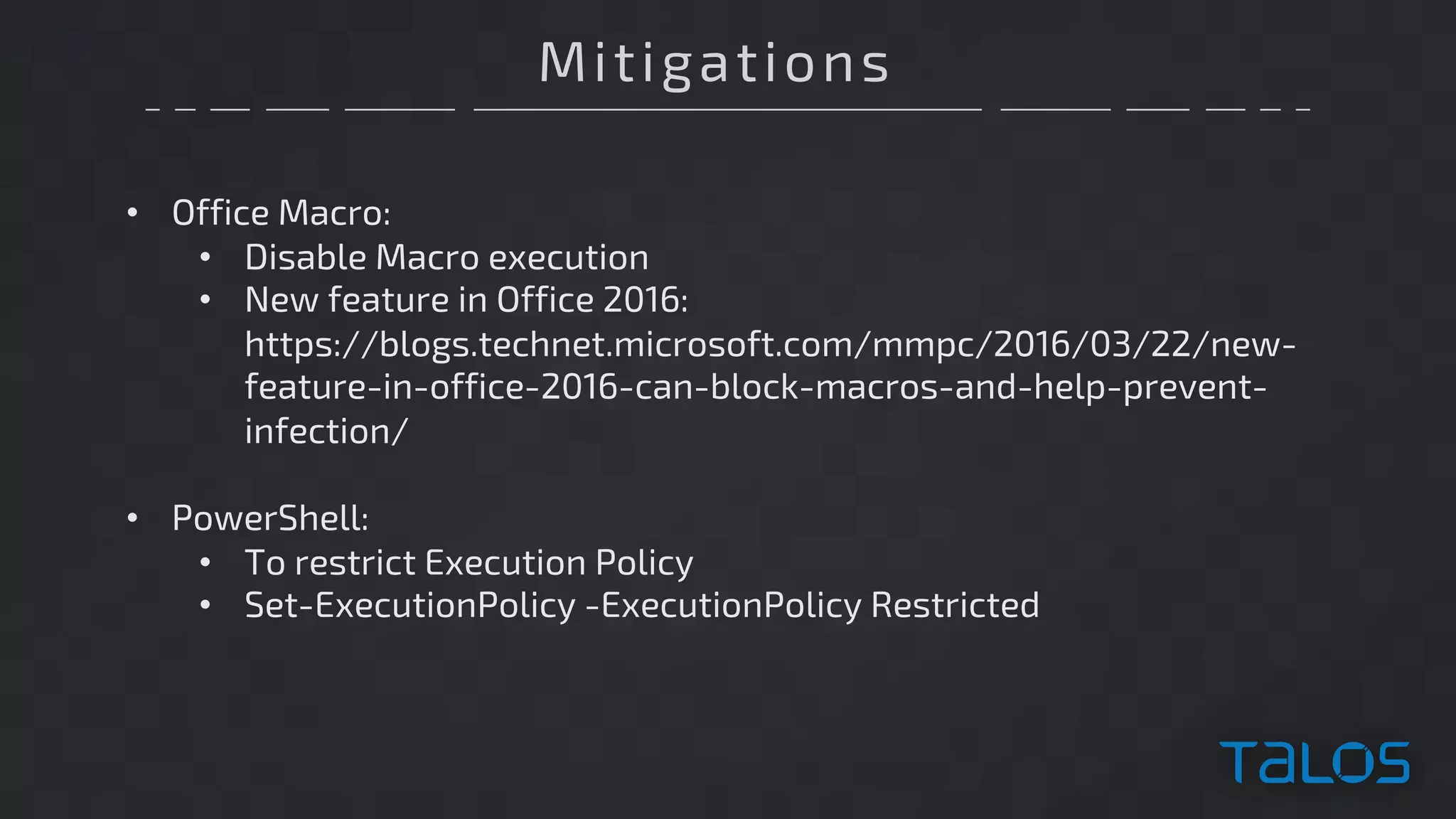 Mitigations
• Office Macro:
• Disable Macro execution
• New feature in Office 2016:
https://blogs.technet.microsoft.com/mmpc/2016/03/22/new-
feature-in-office-2016-can-block-macros-and-help-prevent-
infection/
• PowerShell:
• To restrict Execution Policy
• Set-ExecutionPolicy -ExecutionPolicy Restricted
 