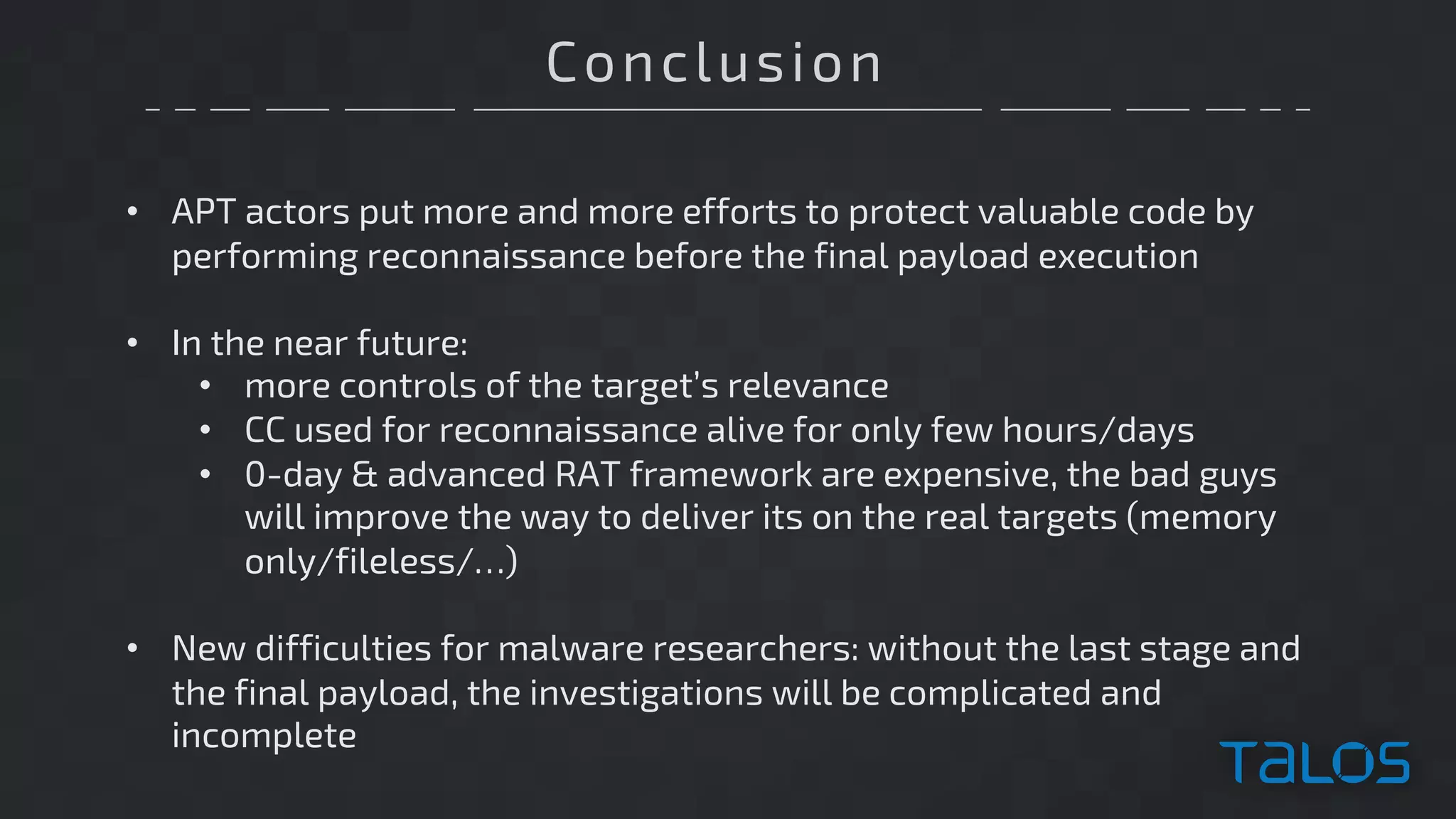 Conclusion
• APT actors put more and more efforts to protect valuable code by
performing reconnaissance before the final payload execution
• In the near future:
• more controls of the target’s relevance
• CC used for reconnaissance alive for only few hours/days
• 0-day & advanced RAT framework are expensive, the bad guys
will improve the way to deliver its on the real targets (memory
only/fileless/…)
• New difficulties for malware researchers: without the last stage and
the final payload, the investigations will be complicated and
incomplete
 