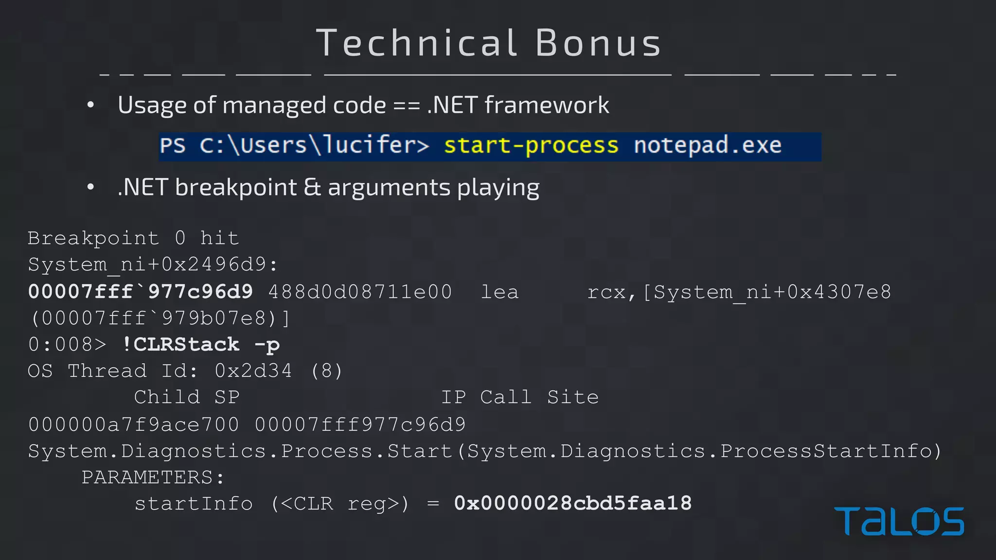 Technical Bonus
• Usage of managed code == .NET framework
Breakpoint 0 hit
System_ni+0x2496d9:
00007fff`977c96d9 488d0d08711e00 lea rcx,[System_ni+0x4307e8
(00007fff`979b07e8)]
0:008> !CLRStack -p
OS Thread Id: 0x2d34 (8)
Child SP IP Call Site
000000a7f9ace700 00007fff977c96d9
System.Diagnostics.Process.Start(System.Diagnostics.ProcessStartInfo)
PARAMETERS:
startInfo (<CLR reg>) = 0x0000028cbd5faa18
• .NET breakpoint & arguments playing
 