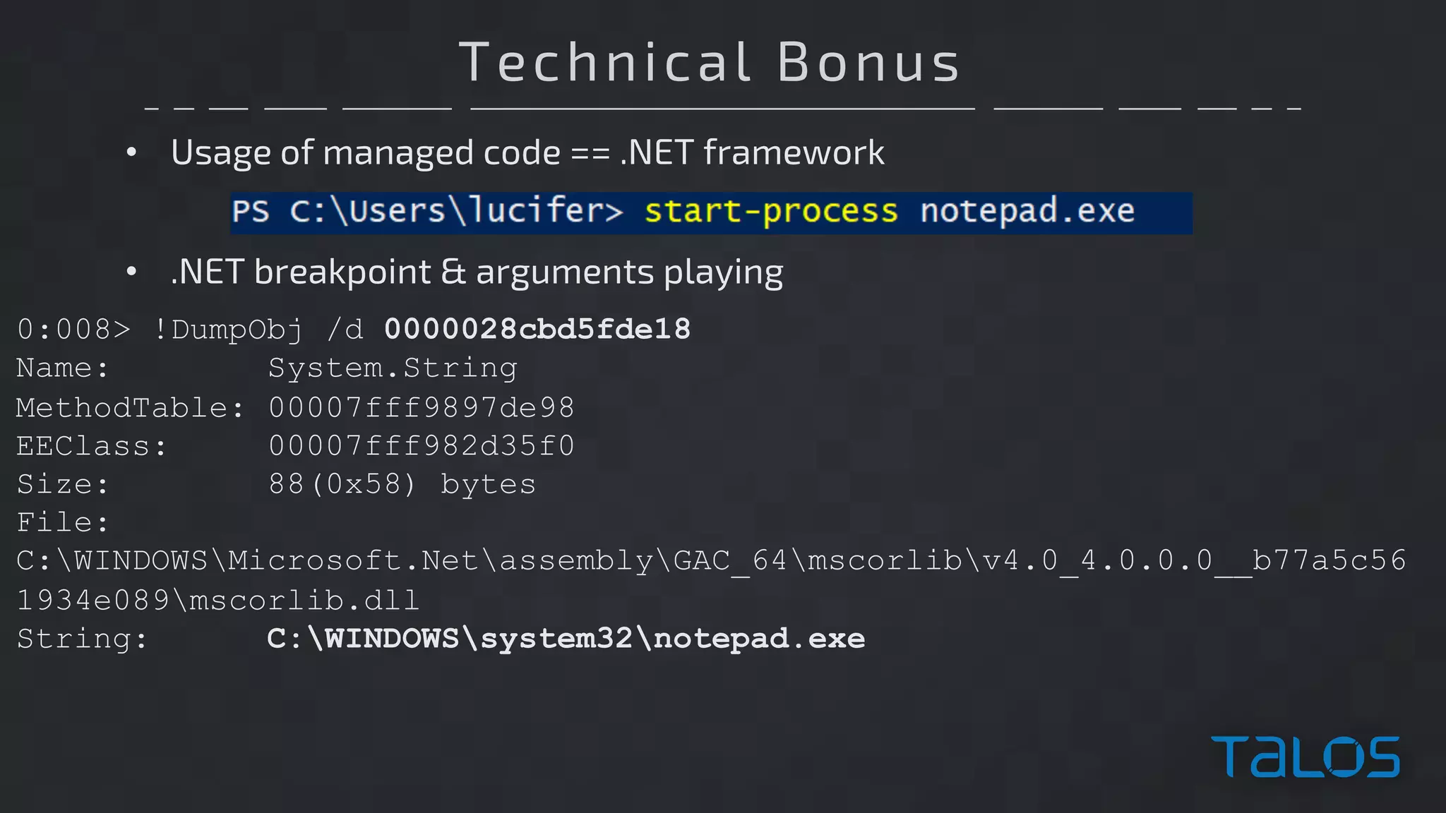 Technical Bonus
• Usage of managed code == .NET framework
0:008> !DumpObj /d 0000028cbd5fde18
Name: System.String
MethodTable: 00007fff9897de98
EEClass: 00007fff982d35f0
Size: 88(0x58) bytes
File:
C:WINDOWSMicrosoft.NetassemblyGAC_64mscorlibv4.0_4.0.0.0__b77a5c56
1934e089mscorlib.dll
String: C:WINDOWSsystem32notepad.exe
• .NET breakpoint & arguments playing
 