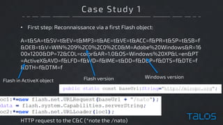 Case Study 1
• First step: Reconnaissance via a first Flash object:
A=t&SA=t&SV=t&EV=t&MP3=t&AE=t&VE=t&ACC=f&PR=t&SP=t&SB=f
&DEB=t&V=WIN%209%2C0%2C0%2C0&M=Adobe%20Windows&R=16
00x1200&DP=72&COL=color&AR=1.0&OS=Windows%20XP&L=en&PT
=ActiveX&AVD=f&LFD=f&WD=f&IME=t&DD=f&DDP=f&DTS=f&DTE=f
&DTH=f&DTM=f
HTTP request to the C&C (*note the /nato)
Flash in ActiveX object
Windows versionFlash version
 