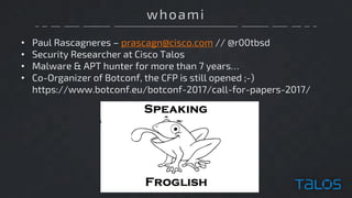 whoami
• Paul Rascagneres – prascagn@cisco.com // @r00tbsd
• Security Researcher at Cisco Talos
• Malware & APT hunter for more than 7 years…
• Co-Organizer of Botconf, the CFP is still opened ;-)
https://www.botconf.eu/botconf-2017/call-for-papers-2017/
 