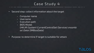 Case Study 4
• Second step: collect information about the target
- Computer name
- Username
- Execution path
- BIOS Model
(HKLMSystemCurrentControlSetServicesmssmbi
osDataSMBiosData)
• Purpose: to determine if target is suitable for attack
 