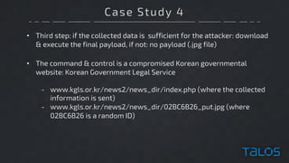 Case Study 4
• Third step: if the collected data is sufficient for the attacker: download
& execute the final payload, if not: no payload (.jpg file)
• The command & control is a compromised Korean governmental
website: Korean Government Legal Service
- www.kgls.or.kr/news2/news_dir/index.php (where the collected
information is sent)
- www.kgls.or.kr/news2/news_dir/02BC6B26_put.jpg (where
02BC6B26 is a random ID)
 
