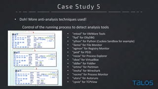 Case Study 5
• Doh!	More	anti-analysis	techniques	used!
Control	of	the	running	process	to	detect	analysis	tools
• "mtool"	for	VMWare	Tools
• "llyd"	for	OllyDBG
• "ython"	for	Python	(Cuckoo	Sandbox	for	example)
• "ilemo"	for	File	Monitor
• "egmon"	for	Registry	Monitor
• "peid"	for	PEiD
• "rocex"	for	Process	Explorer
• "vbox"	for	VirtualBox
• "iddler"	for	Fiddler
• "ortmo"	for	Portmon
• "iresha"	for	Wireshark
• "rocmo"	for	Process	Monitor
• "utoru"	for	Autoruns
• "cpvie"	for	TCPView
 