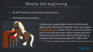 Maybe the beginning
• No APT tools but could inspire some actors….
• MS Publisher documents
• “Unlike other applications within the Microsoft
Office suite, Microsoft Publisher does not support
a 'Protected View' mode. This is a read only mode
which can help end users remain protected from
malicious document files. Microsoft Publisher is
included and installed by default in Office 365.”
• => http://blog.talosintelligence.com/2017/02/pony-pub-files.html
 