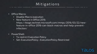 Mitigations
• Office Macro:
• Disable Macro execution
• New feature in Office 2016:
https://blogs.technet.microsoft.com/mmpc/2016/03/22/new-
feature-in-office-2016-can-block-macros-and-help-prevent-
infection/
• PowerShell:
• To restrict Execution Policy
• Set-ExecutionPolicy -ExecutionPolicy Restricted
 