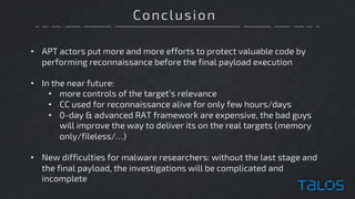 Conclusion
• APT actors put more and more efforts to protect valuable code by
performing reconnaissance before the final payload execution
• In the near future:
• more controls of the target’s relevance
• CC used for reconnaissance alive for only few hours/days
• 0-day & advanced RAT framework are expensive, the bad guys
will improve the way to deliver its on the real targets (memory
only/fileless/…)
• New difficulties for malware researchers: without the last stage and
the final payload, the investigations will be complicated and
incomplete
 