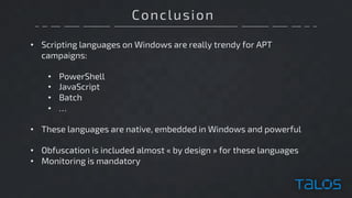 Conclusion
• Scripting languages on Windows are really trendy for APT
campaigns:
• PowerShell
• JavaScript
• Batch
• …
• These languages are native, embedded in Windows and powerful
• Obfuscation is included almost « by design » for these languages
• Monitoring is mandatory
 