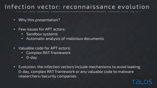Infection vector: reconnaissance evolution
• Why this presentation?
• Few issues for APT actors:
• Sandbox systems
• Automatic analysis of malicious documents
• Valuable code for APT actors:
• Complex RAT framework
• 0-day
• Evolution: the infection vectors include mechanisms to avoid leaking
0-day, complex RAT framework or any valuable code to malware
researchers/security companies
 