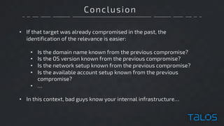 Conclusion
• If that target was already compromised in the past, the
identification of the relevance is easier:
• Is the domain name known from the previous compromise?
• Is the OS version known from the previous compromise?
• Is the network setup known from the previous compromise?
• Is the available account setup known from the previous
compromise?
• …
• In this context, bad guys know your internal infrastructure…
 